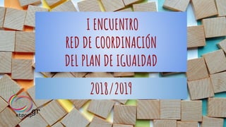 I ENCUENTRO
RED DE COORDINACIÓN
DEL PLAN DE IGUALDAD
2018/2019
 