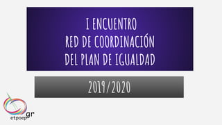 I ENCUENTRO
RED DE COORDINACIÓN
DEL PLAN DE IGUALDAD
2019/2020
 