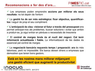 Les empreses poden emprendre  accions per millorar els seus resultats : no tot depèn de l'entorn La  gestió ha de ser més estratègica: fixar objectius, quantificar-los  i seguir de prop el seu compliment L’anticipació és clau: visionar el futur a través del pressupost  ens permet anticipar-nos als problemes, buscar solucions i evitar que arribin a produir-se, ja sigui entrar en pèrdues o necessitats de tresoreria El  control de marges bruts és el nucli del negoci. Cal tenir informació actualitzada i fiable.  La informatització de les dades és essencial pel control de marges La  negociació bancària requereix temps i preparació: ara  és més laboriosa, però no impossible. Els bancs deixen diners a empreses que demostren que tenen bons gestors. Font: EFM i STAFF CONSULTANTS.  abril 2010 Està en les nostres mans millorar mitjançant una gestió eficient que augmenti la productivitat Recomanacions a fer des d’ara... 