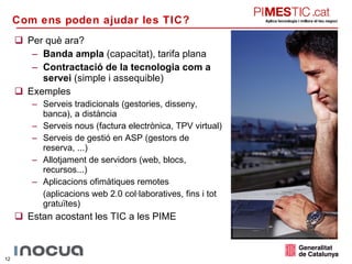 Per què ara? Banda ampla  (capacitat), tarifa plana Contractació de la tecnologia com a servei  (simple i assequible) Exemples Serveis tradicionals (gestories, disseny, banca), a distància Serveis nous (factura electrònica, TPV virtual) Serveis de gestió en ASP (gestors de reserva, ...) Allotjament de servidors (web, blocs, recursos...) Aplicacions ofimàtiques remotes (aplicacions web 2.0 col·laboratives, fins i tot gratuïtes) Estan acostant les TIC a les PIME Com ens poden ajudar les TIC?  