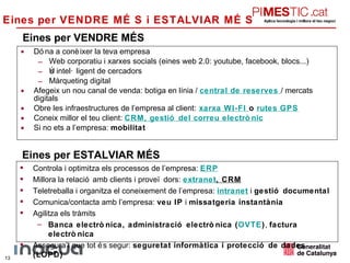 Eines per VENDRE MÉS Dóna a conèixer la teva empresa Web corporatiu i xarxes socials (eines web 2.0: youtube, facebook, blocs...) Ús intel·ligent de cercadors Màrqueting digital Afegeix un nou canal de venda: botiga en línia /  central de reserves   / mercats digitals Obre les infraestructures de l’empresa al client:   xarxa  WI-FI   o  rutes GPS Coneix millor el teu client:  CRM , gestió del correu electrònic Si no ets a l’empresa:  mobilitat Eines per VENDRE MÉS i ESTALVIAR MÉS  Eines per ESTALVIAR MÉS Controla i optimitza els processos de l’empresa:  ERP Millora la relació amb clients i proveïdors:  extranet , CRM Teletreballa i organitza el coneixement de l’empresa:  intranet  i  gestió documental Comunica/contacta amb l’empresa:  veu IP  i  missatgeria instantània Agilitza els tràmits Banca electrònica, administració electrònica ( OVTE ) ,  factura electrònica Assegura’t que tot és segur:  seguretat informàtica i protecció de dades (LOPD) 