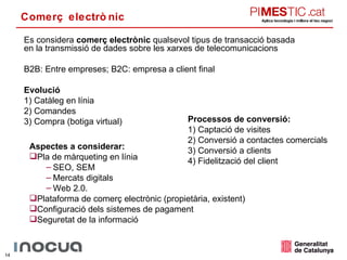 Comerç electrònic Es considera  comerç electrònic  qualsevol tipus de transacció basada en la transmissió de dades sobre les xarxes de telecomunicacions B2B: Entre empreses; B2C: empresa a client final Evolució 1) Catàleg en línia 2) Comandes 3) Compra (botiga virtual) Processos de conversió: 1) Captació de visites 2) Conversió a contactes comercials 3) Conversió a clients 4) Fidelització del client Aspectes a considerar: Pla de màrqueting en línia  SEO, SEM Mercats digitals Web 2.0. Plataforma de comerç electrònic (propietària, existent) Configuració dels sistemes de pagament Seguretat de la informació 