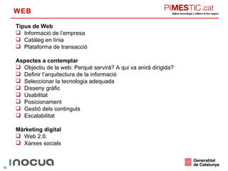 WEB Tipus de Web Informació de l’empresa Catàleg en línia Plataforma de transacció Aspectes a contemplar Objectiu de la web: Perquè servirà? A qui va anirà dirigida? Definir l’arquitectura de la informació Seleccionar la tecnologia adequada Disseny gràfic Usabilitat Posicionament Gestió dels continguts Escalabilitat Màrketing digital Web 2.0. Xarxes socials 
