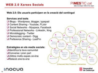 WEB 2.0 Xarxes Socials Web 2.0: Els usuaris participen en la creació del contingut Services and tools Blogs - Wordpress, blogger, typepad Content Sharing - Youtube, FLickr Social Networks - Myspace, Facebook Professional Networks - Linkedin, Xing Microblogging - Twitter Democratic content - Digg Preference Sharing - LastFm Estratègies en els medis socials: Identifica la teva comunitat Conversa i pren part Utilitza molts espais on-line Relació one-to-one 