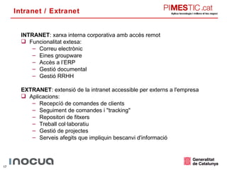 Intranet / Extranet INTRANET : xarxa interna corporativa amb accès remot Funcionalitat extesa: Correu electrònic Eines groupware Accès a l’ERP Gestió documental Gestió RRHH EXTRANET : extensió de la intranet accessible per externs a l'empresa Aplicacions: Recepcíó de comandes de clients Seguiment de comandes i &quot;tracking&quot; Repositori de fitxers Treball col·laboratiu Gestió de projectes Serveis afegits que impliquin bescanvi d'informació 