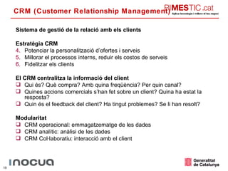 CRM (Customer Relationship Management) Sistema de gestió de la relació amb els clients Estratègia CRM Potenciar la personalització d’ofertes i serveis Millorar el processos interns, reduir els costos de serveis Fidelitzar els clients El CRM centralitza la informació del client Qui és? Què compra? Amb quina freqüència? Per quin canal? Quines accions comercials s’han fet sobre un client? Quina ha estat la resposta? Quin és el feedback del client? Ha tingut problemes? Se li han resolt? Modularitat CRM operacional: emmagatzematge de les dades CRM analític: anàlisi de les dades CRM Col·laboratiu: interacció amb el client 