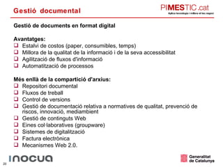 Gestió documental Gestió de documents en format digital Avantatges: Estalvi de costos (paper, consumibles, temps) Millora de la qualitat de la informació i de la seva accessibilitat Agilització de fluxos d'informació Automatització de processos Més enllà de la compartició d'arxius: Repositori documental Fluxos de treball Control de versions Gestió de documentació relativa a normatives de qualitat, prevenció de riscos, innovació, mediambient Gestió de continguts Web Eines col·laboratives (groupware) Sistemes de digitalització Factura electrònica Mecanismes Web 2.0. 
