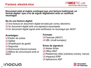 Factura electrònica Document amb el mateix contingut que una factura tradicional, en format digital i que s'ha de signar digitalment amb un certificat reconegut No és una factura digital: Una factura en document digital enviada per correu electrònic Un document digital amb una signatura escanejada Un document digital signat amb certificació no reconegut per AEAT Avantatges: Estalvi de costos Agilitat Simplificació de gestió Seguretat Disminució d'errors humans Millora de comunicació amb el client Formats: Facturae (AEAT) UBL (nivell europeu) Eines de signatura Adobe Writer Office 2007 Plataformes Web (càmbres comerç, bancs) Integració ERP Aplicacions ASP 