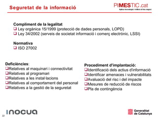 Seguretat de la informació Compliment de la legalitat Ley orgánica 15/1999 (protecció de dades personals, LOPD) Ley 34/2002 (serveis de societat informació i comerç electrònic, LSSI) Normativa ISO 27002 Deficiències : Relatives al maquinari i connectivitat Relatives al programari Relatives a les instal·lacions Relatives al comportament del personal Relatives a la gestió de la seguretat Procediment d'implantació: Identificació dels actius d'informació Identificar amenaces i vulnerabilitats Avaluació del risc i del impacte Mesures de reducció de riscos Pla de contingència 