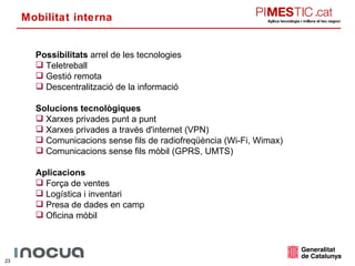 Mobilitat interna Possibilitats  arrel de les tecnologies Teletreball Gestió remota Descentralització de la informació Solucions tecnològiques Xarxes privades punt a punt Xarxes privades a través d'internet (VPN) Comunicacions sense fils de radiofreqüència (Wi-Fi, Wimax) Comunicacions sense fils mòbil (GPRS, UMTS) Aplicacions Força de ventes Logística i inventari Presa de dades en camp Oficina mòbil 