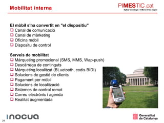 Mobilitat interna El mòbil s'ha convertit en &quot;el dispositiu&quot; Canal de comunicació Canal de màrketing Oficina mòbil Dispositu de control Serveis de mobilitat Màrqueting promocional (SMS, MMS, Wap-push) Descàrrega de continguts Màrqueting localitzat (BLuetooth, codis BIDI) Solucions de gestió de clients Pagament per mòbil Solucions de localització Sistemes de control remot Correu electrònic i agenda Realitat augmentada 
