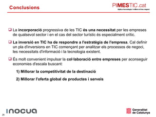 Conclusions La  incorporació  progressiva de les TIC  és una necessitat  per les empreses de qualsevol sector i en el cas del sector turístic és especialment crític. La inversió en TIC ha de respondre a l'estratègia de l'empresa . Cal definir un pla d'inversions en TIC començant per analitzar els processos de negoci, les necessitats d'informació i la tecnologia existent. És molt convenient impulsar la  col·laboració entre empreses  per aconseguir economies d'escala buscant: 1)   Millorar la competitivitat de la destinació 2) Millorar l'oferta global de productes i serveis 