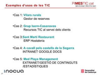 Exemples d’usos de les TIC Cas 1:  Vilars rurals Gestor de reserves Cas 2:  Grup  Isern-Casanovas Recursos TIC al servei dels clients Cas 3: Sant Martí Restaurant ERP Hostaleria Cas 4:   A cavall pels castells de la Segarra INTRANET GOOGLE DOCS Cas 5:   Med  Playa  Management EXTRANET/GESTIÓ DE CONTINGUTS /ESTADÍSTIQUES 
