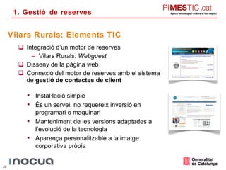 Integració d’un motor de reserves Vilars Rurals:  Webguest Disseny de la pàgina web Connexió del motor de reserves amb el sistema de  gestió de contactes de client Vilars Rurals: Elements TIC Instal·lació simple És un servei, no requereix inversió en programari o maquinari Manteniment de les versions adaptades a l’evolució de la tecnologia Aparença personalitzable a la imatge corporativa pròpia 1. Gestió de reserves 
