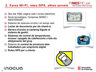 Des del 1996: pàgina web i correu electrònic Socis tecnològics, l’empresa SEMIC i MASTERASP. Sistema de reserves on-line i en temps real. Lector de documents per als check-in . Barrera d’accés al càmping lligada al sistema de gestió Sistemes de control de temperatures, encesa i apagats de calefaccions a tots els allotjaments del grup Sistema de  control de presència dels treballadors per empremta digital Rutes GPS per a clients 2. Xarxa WI-FI, rutes GPS, altres serveis 