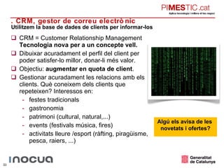 CRM =  Customer Relationship Management Tecnologia nova per a un concepte vell. Dibuixar acuradament el perfil del client per poder satisfer-lo millor, donar-li més valor. Objectiu:  augmentar en quota de client . Gestionar acuradament les relacions amb els clients. Què coneixem dels clients que repeteixen? Interessos en: festes tradicionals gastronomia patrimoni (cultural, natural,...) events (festivals música, fires) activitats lleure /esport (ràfting, piragüisme, pesca, raiers, ...) Utilitzem la base de dades de clients per informar-los 3. CRM, gestor de correu electrònic Algú els avisa de les  novetats i ofertes? 