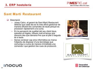 Descripció Josep Calvo, el gerent de Sant Martí Restaurant detecta que cada dia es fa més difícil gestionar de manera eficient les comandes de taula perquè es processin ràpidament a la cuina. En la percepció de qualitat del seu client tipus, sobretot al migdia, influeix molt el temps que discorre des que demana fins que el plat o beguda és a taula.  Sense conèixer cap eina informàtica es marca l’objectiu de disposar d’una tecnologia que comuniqui a cuina de manera immediata una comanda i que gestioni les cues de producció. Sant Martí Restaurant 3. ERP hostaleria 