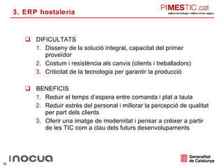 DIFICULTATS Disseny de la solució integral, capacitat del primer proveïdor Costum i resistència als canvis (clients i treballadors) Criticitat de la tecnologia per garantir la producció BENEFICIS Reduir el temps d’espera entre comanda i plat a taula Reduir estrès del personal i millorar la percepció de qualitat per part dels clients Oferir una imatge de modernitat i pensar a créixer a partir de les TIC com a clau dels futurs desenvolupaments 3. ERP hostaleria 
