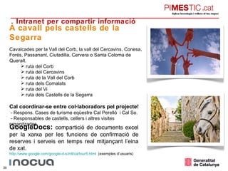 4. Intranet per compartir informació A cavall pels castells de la Segarra Cavalcades per la Vall del Corb, la vall del Cercavins, Conesa, Forés, Passanant, Ciutadilla, Cervera o Santa Coloma de Queralt. ruta del Corb ruta del Cercavins ruta de la Vall del Corb ruta dels Comalats ruta del Vi ruta dels Castells de la Segarra Cal coordinar-se entre col·laboradors pel projecte! - Respons. Cases de turisme eqüestre Cal Perelló  i Cal So. - Responsables de castells, cellers i altres visites organitzades. GoogleDocs:  compartició de documents excel per la xarxa per les funcions de confirmació de reserves i serveis en temps real mitjançant l’eina de xat. http :// www.google.com / google-d-s / intl /ca/tour5.html   (exemples d’usuaris) 