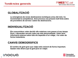 Tendències generals GLOBALITZACIÓ CANVIS DEMOGRÀFICS INDIVIDUALITZACIÓ La emergència de noves destinacions turístiques arreu del món, ha incrementat la competència. Això provoca una pressió molt forta sobre els proveïdors de serveis i sobre les destinacions. Els consumidors volen decidir ells mateixos com passar el seu temps lliure, i demanden serveis cada cop més personalitzats. Volen tenir informació extensa sobre tots els aspectes d’un viatge, i ho volen de forma instantània. El nombre de gent gran que viatja està creixent de forma important. Gasten més diners que la gent jove en viatjar. 