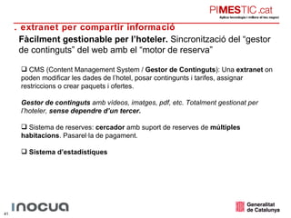 Fàcilment gestionable per l’hoteler.  Sincronització del “gestor de continguts” del web amb el “motor de reserva” CMS (Content Management System /  Gestor de Continguts ): Una  extranet  on poden modificar les dades de l’hotel, posar contingunts i tarifes, assignar restriccions o crear paquets i ofertes.  Gestor de continguts  amb vídeos, imatges, pdf, etc. Totalment gestionat per l’hoteler,  sense dependre d’un tercer. Sistema de reserves:  cercador  amb suport de reserves de  múltiples habitacions . Pasarel·la de pagament. Sistema d’estadístiques 5. extranet per compartir informació 