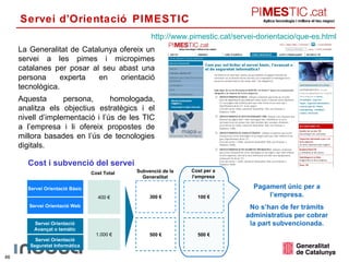 Servei d’Orientació PIMESTIC  Servei Orientació Seguretat Informàtica Cost Total Cost per a l’empresa Subvenció de la Generalitat 400 € 1.000 € 300 € 500 € 100 € 500 € Pagament únic per a l’empresa. No s’han de fer tràmits administratius per cobrar la part subvencionada. La Generalitat de Catalunya ofereix un servei a les pimes i micropimes catalanes per posar al seu abast una persona experta en orientació tecnològica. Aquesta persona, homologada, analitza els objectius estratègics i el nivell d’implementació i l’ús de les TIC a l’empresa i li ofereix propostes de millora basades en l’ús de tecnologies digitals.  http :// www.pimestic.cat / servei-dorientacio / que-es.html Cost i subvenció del servei Servei Orientació Bàsic Servei Orientació Web Servei Orientació Avançat o temàtic 