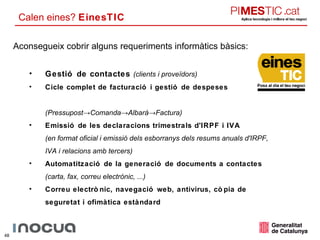Calen eines?  EinesTIC Aconsegueix cobrir alguns requeriments informàtics bàsics: Gestió de contactes  (clients i proveïdors)  Cicle complet de facturació i gestió de despeses  (Pressupost->Comanda->Albarà->Factura) Emissió de les declaracions trimestrals d'IRPF i IVA (en format oficial i emissió dels esborranys dels resums anuals d'IRPF, IVA i relacions amb tercers)  Automatització de la generació de documents a contactes  (carta, fax, correu electrònic, ...)  Correu electrònic, navegació web, antivirus, còpia de seguretat i ofimàtica estàndard  