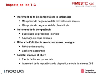 Impacte de les TIC Increment de la disponibilitat de la informació Més poder de negociació dels proveïdors de serveis Més poder de negociació dels clients finals Increment de la competència Substitució de productes i serveis Amenaça de nous entrants Millora de l’eficiència en els processos de negoci Front-end marketing Back-end accounting Facilitat d’accés al client Efecte de les xarxes socials Increment de la importància de dispositius mòbils i sistemes GIS 