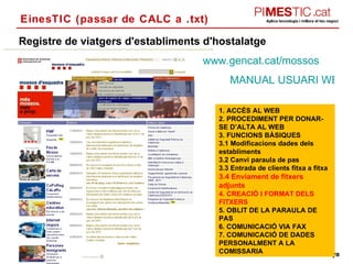 EinesTIC (passar de CALC a .txt) Registre de viatgers d'establiments d'hostalatge MANUAL USUARI WEB HOTELS 1. ACCÉS AL WEB  2. PROCEDIMENT PER DONAR-SE D’ALTA AL WEB  3. FUNCIONS BÀSIQUES  3.1 Modificacions dades dels establiments  3.2 Canvi paraula de pas  3.3 Entrada de clients fitxa a fitxa  3.4 Enviament de fitxers adjunts  4. CREACIÓ I FORMAT DELS FITXERS 5. OBLIT DE LA PARAULA DE PAS 6. COMUNICACIÓ VIA FAX 7. COMUNICACIÓ DE DADES PERSONALMENT A LA COMISSARIA  www.gencat.cat /mossos 
