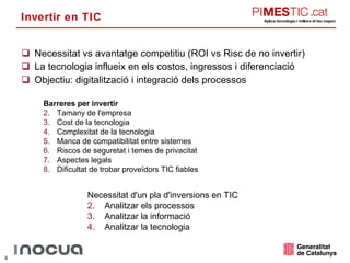 Invertir en TIC Necessitat vs avantatge competitiu (ROI vs Risc de no invertir) La tecnologia influeix en els costos, ingressos i diferenciació Objectiu: digitalització i integració dels processos Barreres per invertir Tamany de l'empresa Cost de la tecnologia Complexitat de la tecnologia Manca de compatibilitat entre sistemes Riscos de seguretat i temes de privacitat Aspectes legals Dificultat de trobar proveïdors TIC fiables Necessitat d'un pla d'inversions en TIC Analitzar els processos Analitzar la informació Analitzar la tecnologia 