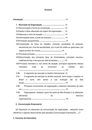 Sumário 
Introdução...................................................................................13 
1. Descrição da Organização ........................................... 14 
1.1 Denominação e forma de constituição ........................... 14 
1.2 Dados e fatos relevantes da origem da organização...... 14 
1.3 Natureza e ramo de atuação .......................................... 14 
1.4 Informações sobre o porte da empresa .......................... 14 
1.5 Principais equipamentos ...................................................14 
1.6 Composição da força de trabalho, incluindo quantidade de pessoas, percentuais por nível de escolaridade, por níveis de chefia ou gerenciais, por regime jurídico de vínculo..........................................14 
1.7 Principais produtos......................................................... 14 
1.8 Denominação dos principais tipos de fornecedores, principais insumos, matérias-primas e serviços por eles fornecidos...............15 
1.9 Principais mercados e, nos ramos de atuação, principais segmentos desses mercados onde se encontram os clientes alvo ...........................................................................................15 
1.10 O segmento de mercado no âmbito internacional..15 
1.11 O segmento de mercado no âmbito nacional: como surgiu o negócio no Brasil e como vem sendo a sua evolução até os dias atuais.................................................................................15 
1.12 Principais concorrentes da organização e aspectos relevantes de cada um .....................................................................................15 
1.13 Organograma: destacar quem faz parte da Alta Direção e os diferentes elementos da estrutura organizacional....................................................................16 
2 . Comunicação Empresarial 
2.1 Descrever os elementos de comunicação da organização , utilizando como referência o aspecto desenvolvido pela disciplina Comunicação Empresarial ....17 
3. Técnicas de Informática  