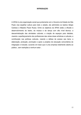 13 
INTRODUÇÃO 
A APAA é uma organização social que juntamente com o Governo do Estado de São Paulo visa espalhar cultura para todo o estado, ela administra os teatros Sérgio Cardoso e Maestro Paulo Russo. Entre os objetivos da APAA estão a difusão e desenvolvimento do teatro, da música e da dança com alto nível técnico; a descentralização das atividades culturais; a criação de espaços para debates, visando o aperfeiçoamento dos profissionais das várias áreas artísticas e culturais; a contribuição nas políticas culturais, visando a defesa de acesso aos bens; a elaboração, produção, promoção e apoio a projetos de educação comunitários de integração e inclusão. Levando em base que é uma empresa totalmente aberta ao público , sem restrições a nenhum setor . 
 