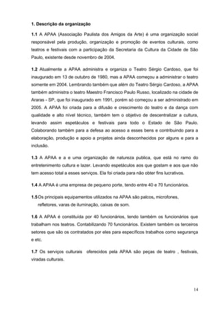 14 
1. Descrição da organização 
1.1 A APAA (Associação Paulista dos Amigos da Arte) é uma organização social responsável pela produção, organização e promoção de eventos culturais, como teatros e festivais com a participação da Secretaria da Cultura da Cidade de São Paulo, existente desde novembro de 2004. 
1.2 Atualmente a APAA administra e organiza o Teatro Sérgio Cardoso, que foi inaugurado em 13 de outubro de 1980, mas a APAA começou a administrar o teatro somente em 2004. Lembrando também que além do Teatro Sérgio Cardoso, a APAA também administra o teatro Maestro Francisco Paulo Russo, localizado na cidade de Araras - SP, que foi inaugurado em 1991, porém só começou a ser administrado em 2005. A APAA foi criada para a difusão e crescimento do teatro e da dança com qualidade e alto nível técnico, também tem o objetivo de descentralizar a cultura, levando assim espetáculos e festivais para todo o Estado de São Paulo. Colaborando também para a defesa ao acesso a esses bens e contribuindo para a elaboração, produção e apoio a projetos ainda desconhecidos por alguns e para a inclusão. 
1.3 A APAA e a e uma organização de natureza publica, que está no ramo do entretenimento cultura e lazer. Levando espetáculos aos que gostam e aos que não tem acesso total a esses serviços. Ela foi criada para não obter fins lucrativos. 
1.4 A APAA é uma empresa de pequeno porte, tendo entre 40 e 70 funcionários. 
1.5 Os principais equipamentos utilizados na APAA são palcos, microfones, 
refletores, varas de iluminação, caixas de som. 
1.6 A APAA é constituída por 40 funcionários, tendo também os funcionários que trabalham nos teatros. Contabilizando 70 funcionários. Existem também os terceiros setores que são os contratados por eles para específicos trabalhos como segurança e etc. 
1.7 Os serviços culturais oferecidos pela APAA são peças de teatro , festivais, viradas culturais. 
 