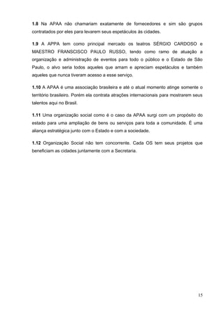 15 
1.8 Na APAA não chamariam exatamente de fornecedores e sim são grupos contratados por eles para levarem seus espetáculos às cidades. 
1.9 A APPA tem como principal mercado os teatros SÉRGIO CARDOSO e MAESTRO FRANSCISCO PAULO RUSSO, tendo como ramo de atuação a organização e administração de eventos para todo o público e o Estado de São Paulo, o alvo seria todos aqueles que amam e apreciam espetáculos e também aqueles que nunca tiveram acesso a esse serviço. 
1.10 A APAA é uma associação brasileira e até o atual momento atinge somente o território brasileiro. Porém ela contrata atrações internacionais para mostrarem seus talentos aqui no Brasil. 
1.11 Uma organização social como é o caso da APAA surgi com um propósito do estado para uma ampliação de bens ou serviços para toda a comunidade. É uma aliança estratégica junto com o Estado e com a sociedade. 1.12 Organização Social não tem concorrente. Cada OS tem seus projetos que beneficiam as cidades juntamente com a Secretaria. 
 