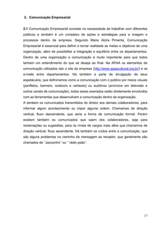 17 
2. Comunicação Empresarial 
2.1 Comunicação Empresarial consiste na necessidade de trabalhar com diferentes públicos e também é um complexo de ações e estratégias para a imagem e processos dentro da empresa. Segundo Maria Alzira Pimenta, Comunicação Empresarial é essencial para definir e tornar realidade as metas e objetivos de uma organização, além de possibilitar a integração e equilíbrio entre os departamentos. Dentro de uma organização a comunicação é muito importante para que todos tenham um entendimento do que se deseja ao final. Na APAA os elementos de comunicação utilizados são o site da empresa (http://www.apaacultural.org.br/) e os e-mails entre departamentos. Há também a parte de divulgação de seus espetáculos, que definiríamos como a comunicação com o público por meios visuais (panfletos, banners, outdoors e cartazes) ou auditivos (anúncios em televisão e outros canais de comunicação), todos esses exemplos estão diretamente envolvidos com as ferramentas que desenvolvem a comunicação dentro da organização. 
A também os comunicados transmitidos do diretor aos demais colaboradores, para informar algum acontecimento ou impor alguma ordem. Chamamos de direção vertical, fluxo descendente, que seria a forma de comunicação formal. Porém existem também os comunicados que saem dos colaboradores, seja para reclamações ou sugestões, para os níveis de cargos mais altos que chamamos de direção vertical, fluxo ascendente. Há também os ruídos entre a comunicação, que são alguns problemas no caminho da mensagem ao receptor, que geralmente são chamados de ‘’Jacozinho’’ ou ‘’ rádio peão’’. 
 