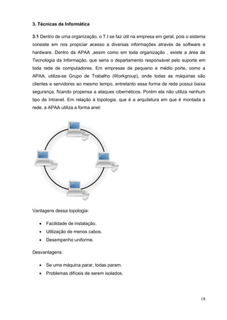 18 
3. Técnicas de Informática 
3.1 Dentro de uma organização, o T.I se faz útil na empresa em geral, pois o sistema consiste em nos propiciar acesso a diversas informações através de software e hardware. Dentro da APAA ,assim como em toda organização , existe a área de Tecnologia da Informação, que seria o departamento responsável pelo suporte em toda rede de computadores. Em empresas de pequeno e médio porte, como a APAA, utiliza-se Grupo de Trabalho (Workgroup), onde todas as máquinas são clientes e servidores ao mesmo tempo, entretanto essa forma de rede possui baixa segurança, ficando propensa a ataques cibernéticos. Porém ela não utiliza nenhum tipo de Intranet. Em relação à topologia, que é a arquitetura em que é montada a rede, a APAA utiliza a forma anel: 
Vantagens dessa topologia: 
 Facilidade de instalação. 
 Utilização de menos cabos. 
 Desempenho uniforme. 
Desvantagens: 
 Se uma máquina parar, todas param. 
 Problemas difíceis de serem isolados. 
 