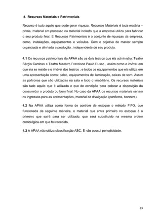 19 
4. Recursos Materiais e Patrimoniais 
Recurso é tudo aquilo que pode gerar riqueza. Recursos Materiais é toda matéria – prima, material em processo ou material indireto que a empresa utiliza para fabricar o seu produto final. E Recursos Patrimoniais é o conjunto de riquezas da empresa, como, instalações, equipamentos e veículos. Com o objetivo de manter sempre organizada e alinhada a produção , independente de seu produto. 
4.1 Os recursos patrimoniais da APAA são os dois teatros que ela administra: Teatro Sérgio Cardoso e Teatro Maestro Francisco Paulo Russo , assim como o imóvel em que ela se reside e o imóvel dos teatros , e todos os equipamentos que ela utiliza em uma apresentação como: palco, equipamentos de iluminação, caixas de som. Assim as poltronas que são utilizadas na sala e todo o imobiliário. Os recursos materiais são tudo aquilo que é utilizado e que de condição para colocar a disposição do consumidor o produto ou bem final. No caso da APAA os recursos materiais seriam os ingressos para as apresentações, material de divulgação (panfletos, banners). 
4.2 Na APAA utiliza como forma de controle de estoque o método FIFO, que funcionada da seguinte maneira, o material que entra primeiro no estoque é o primeiro que sairá para ser utilizado, que será substituído na mesma ordem cronológica em que foi recebido. 
4.3 A APAA não utiliza classificação ABC. E não possui periodicidade. 
 