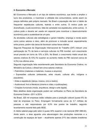 21 
6. Economia e Mercado 
6.1 Economia e Mercado é um tipo de sistema econômico, que tende a ampliar o lucro dos produtores, e maximizar a utilidade dos consumidores, sendo assim os preços definidos pelo próprio mercado. No Brasil a população não tem o hábito de frequentar espetáculos culturais, teatrais e entre outros. O motivo pode ser diversificado, (custo econômico, falta de variedade nos espetáculos, entre outros). A cultura pode e deveria ser usada em especial para incentivar o desenvolvimento econômico justo e sustentável de um país. 
As atividades culturais são estratégicas e geram trabalho, emprego e renda assim como outros setores e claro, além de promover a inclusão social, especialmente entre jovens, porém não deixa de favorecer outras faixas etárias. 
Segundo Pesquisas da Organização Internacional do Trabalho (OIT) indicam uma participação de 7% de bens e serviços culturais no PIB mundial, com crescimento anual previsto em torno de 10% a 20%. No Brasil, o crescimento médio anual dos setores criativos (6,13%) foi superior ao aumento médio do PIB nacional (cerca de 4,3%) nos últimos anos. 
Segundo organização feita recentemente pela Secretaria da Economia Criativa, no Ministério da Cultura, o Brasil tem cinco setores criativos: 
• Patrimônio (materiais e imateriais, museus e arquivos); 
• Expressões culturais (artesanato, artes visuais, culturas afro, indígena e populares); 
• Artes e espetáculo (dança, música, circo e teatro); 
• Audiovisual, livro e literatura (cinema e vídeo, e publicações); 
• Criações funcionais (moda, arquitetura, design e arte digital). 
Mais detalhes desta organização podem ser verificadas no Plano da Secretaria da Economia Criativa –2011 a 2014. 
No Brasil, 320 mil empresas estão voltadas para a produção cultural (quase 6% do total de empresas no País). Empregam formalmente cerca de 3,7 milhões de pessoas e são responsáveis por 8,5% dos postos de trabalho, segundo levantamento recente feito pelo IBGE. 
A média salarial paga pelo setor é quase 44% superior a da nacional (R$1.588,42). Ainda assim, a área aguarda uma alavancagem das produções nacionais e a construção de espaços de lazer – atualmente apenas 21% das cidades brasileiras  