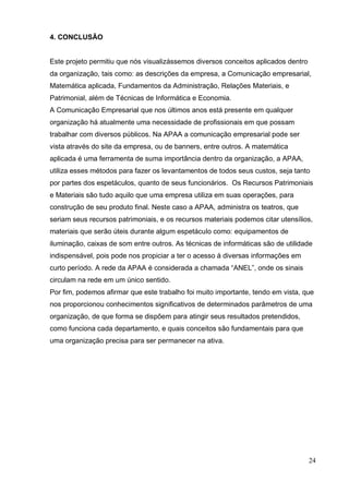 24 
4. CONCLUSÃO 
Este projeto permitiu que nós visualizássemos diversos conceitos aplicados dentro da organização, tais como: as descrições da empresa, a Comunicação empresarial, Matemática aplicada, Fundamentos da Administração, Relações Materiais, e Patrimonial, além de Técnicas de Informática e Economia. 
A Comunicação Empresarial que nos últimos anos está presente em qualquer organização há atualmente uma necessidade de profissionais em que possam trabalhar com diversos públicos. Na APAA a comunicação empresarial pode ser vista através do site da empresa, ou de banners, entre outros. A matemática aplicada é uma ferramenta de suma importância dentro da organização, a APAA, utiliza esses métodos para fazer os levantamentos de todos seus custos, seja tanto por partes dos espetáculos, quanto de seus funcionários. Os Recursos Patrimoniais e Materiais são tudo aquilo que uma empresa utiliza em suas operações, para construção de seu produto final. Neste caso a APAA, administra os teatros, que seriam seus recursos patrimoniais, e os recursos materiais podemos citar utensílios, materiais que serão úteis durante algum espetáculo como: equipamentos de iluminação, caixas de som entre outros. As técnicas de informáticas são de utilidade indispensável, pois pode nos propiciar a ter o acesso á diversas informações em curto período. A rede da APAA é considerada a chamada “ANEL”, onde os sinais circulam na rede em um único sentido. 
Por fim, podemos afirmar que este trabalho foi muito importante, tendo em vista, que nos proporcionou conhecimentos significativos de determinados parâmetros de uma organização, de que forma se dispõem para atingir seus resultados pretendidos, como funciona cada departamento, e quais conceitos são fundamentais para que uma organização precisa para ser permanecer na ativa. 
 