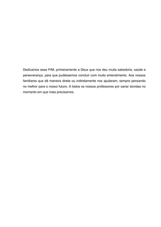 Dedicamos esse PIM, primeiramente a Deus que nos deu muita sabedoria, saúde e perseverança, para que pudéssemos concluir com muito entendimento. Aos nossos familiares que dê maneira direta ou indiretamente nos ajudaram, sempre pensando no melhor para o nosso futuro. A todos os nossos professores por sanar dúvidas no momento em que mais precisamos. 
 