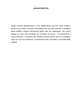 AGRADECIMENTOS 
Nossos sinceros agradecimentos, a Sra. Natália Bueno, que com muita vontade e paciência nos passou preciosas informações para que fosse possível a montagem desse trabalho, seremos eternamente gratos pela sua colaboração. Aos nossos colegas de curso, pela orientação nos momentos de dúvida. , e principalmente a nossa professora – orientadora Sra. Rosilene Garcias Ferreira, que com orientações fizera com que nós tivéssemos o entendimento para a formação e conclusão deste trabalho. 
 
