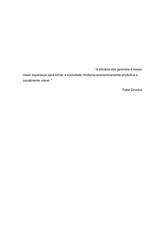 ‘’A eficácia dos gerentes é nossa maior esperança para tornar a sociedade moderna economicamente produtiva e socialmente viável. ’’ 
Peter Drucker 
 