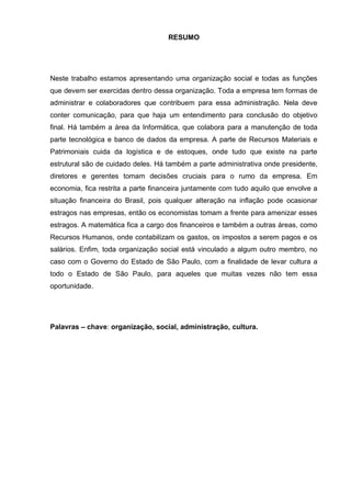 RESUMO 
Neste trabalho estamos apresentando uma organização social e todas as funções que devem ser exercidas dentro dessa organização. Toda a empresa tem formas de administrar e colaboradores que contribuem para essa administração. Nela deve conter comunicação, para que haja um entendimento para conclusão do objetivo final. Há também a área da Informática, que colabora para a manutenção de toda parte tecnológica e banco de dados da empresa. A parte de Recursos Materiais e Patrimoniais cuida da logística e de estoques, onde tudo que existe na parte estrutural são de cuidado deles. Há também a parte administrativa onde presidente, diretores e gerentes tomam decisões cruciais para o rumo da empresa. Em economia, fica restrita a parte financeira juntamente com tudo aquilo que envolve a situação financeira do Brasil, pois qualquer alteração na inflação pode ocasionar estragos nas empresas, então os economistas tomam a frente para amenizar esses estragos. A matemática fica a cargo dos financeiros e também a outras áreas, como Recursos Humanos, onde contabilizam os gastos, os impostos a serem pagos e os salários. Enfim, toda organização social está vinculado a algum outro membro, no caso com o Governo do Estado de São Paulo, com a finalidade de levar cultura a todo o Estado de São Paulo, para aqueles que muitas vezes não tem essa oportunidade. 
Palavras – chave: organização, social, administração, cultura. 
 