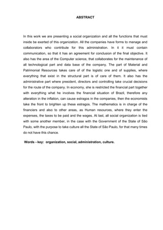 ABSTRACT 
In this work we are presenting a social organization and all the functions that must inside be exerted of this organization. All the companies have forms to manage and collaborators who contribute for this administration. In it it must contain communication, so that it has an agreement for conclusion of the final objective. It also has the area of the Computer science, that collaborates for the maintenance of all technological part and data base of the company. The part of Material and Patrimonial Resources takes care of of the logistic one and of supplies, where everything that exist in the structural part is of care of them. It also has the administrative part where president, directors and controlling take crucial decisions for the route of the company. In economy, she is restricted the financial part together with everything what he involves the financial situation of Brazil, therefore any alteration in the inflation, can cause estragos in the companies, then the economists take the front to brighten up these estragos. The mathematics is in charge of the financiers and also to other areas, as Human resources, where they enter the expenses, the taxes to be paid and the wages. At last, all social organization is tied with some another member, in the case with the Government of the State of São Paulo, with the purpose to take culture all the State of São Paulo, for that many times do not have this chance. 
Words - key: organization, social, administration, culture. 
 