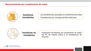 Reconocimiento por cumplimiento de metas
Incentivos
monetarios
Incentivos no
monetarios
 Las transferencias asociadas al cumplimiento de metas.
 Publicación del Ranking de cumplimiento de metas
del PI, de manera previa a la transferencia de
recursos.
 Transferencias por concepto del Bono Adicional.
 