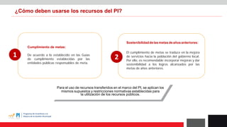 ¿Cómo deben usarse los recursos del PI?
Sostenibilidaddelasmetasdeañosanteriores:
El cumplimiento de metas se traduce en la mejora
de servicios hacia la población del gobierno local.
Por ello, es recomendable incorporar mejoras y dar
sostenibilidad a los logros alcanzados por las
metas de años anteriores.
Cumplimiento de metas:
De acuerdo a lo establecido en las Guías
de cumplimiento establecidas por las
entidades públicas responsables de meta.
1 2
Para el uso de recursos transferidos en el marco del PI, se aplican los
mismos supuestos y restricciones normativas establecidas para
la utilización de los recursos públicos.
 