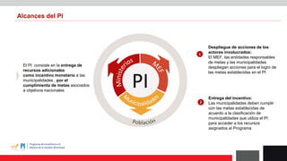 PI
El PI consiste en la entrega de
recursos adicionales
como incentivo monetario a las
municipalidades , por el
cumplimiento de metas asociados
a objetivos nacionales
Despliegue de acciones de los
actores involucrados:
El MEF, las entidades responsables
de metas y las municipalidades
despliegan acciones para el logro de
las metas establecidas en el PI
1
Entrega del incentivo:
Las municipalidades deben cumplir
con las metas establecidas de
acuerdo a la clasificación de
municipalidades que utiliza el PI
para acceder a los recursos
asignados al Programa
2
Alcances del PI
 