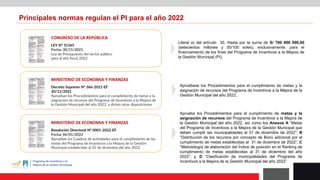 CONGRESO DE LA REPÚBLICA
LEY N° 31365
Fecha: 30/11/2021
Ley de Presupuesto del sector público
para el año fiscal 2022
MINISTERIO DE ECONOMIA Y FINANZAS
Decreto Supremo N° 366-2021-EF
20/12/2021
Aprueban los Procedimientos para el cumplimiento de metas y la
asignación de recursos del Programa de Incentivos a la Mejora de
la Gestión Municipal del año 2022, y dictan otras disposiciones
Principales normas regulan el PI para el año 2022
Literal a) del artículo 30. Hasta por la suma de S/ 700 000 000,00
(setecientos millones y 00/100 soles), exclusivamente, para el
financiamiento de los fines del Programa de Incentivos a la Mejora de
la Gestión Municipal (PI).
Apruébese los Procedimientos para el cumplimiento de metas y la
asignación de recursos del Programa de Incentivos a la Mejora de la
Gestión Municipal del año 2022,.
MINISTERIO DE ECONOMIA Y FINANZAS
Resolución Directoral Nº 0001-2022-EF
Fecha: 06/01/2022
Aprueban los Cuadros de actividades para el cumplimiento de las
metas del Programa de Incentivos a la Mejora de la Gestión
Municipal establecidas al 31 de diciembre del año 2022
Aprueba los Procedimientos para el cumplimiento de metas y la
asignación de recursos del Programa de Incentivos a la Mejora de
la Gestión Municipal del año 2022, así como los Anexos A “Metas
del Programa de Incentivos a la Mejora de la Gestión Municipal que
deben cumplir las municipalidades al 31 de diciembre de 2022”; B
“Distribución de los recursos por concepto de Bono adicional por el
cumplimiento de metas establecidas al 31 de diciembre de 2022”; C
“Metodología de elaboración del Índice de posición en el Ranking de
cumplimiento de metas establecidas al 31 de diciembre del año
2022”; y, D “Clasificación de municipalidades del Programa de
Incentivos a la Mejora de la Gestión Municipal del año 2022”
 