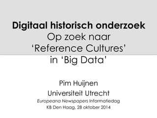 Digitaal historisch onderzoek 
Op zoek naar 
‘Reference Cultures’ 
in ‘Big Data’ 
Pim Huijnen 
Universiteit Utrecht 
Europeana Newspapers Informatiedag 
KB Den Haag, 28 oktober 2014 
 