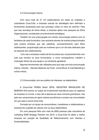 6
3.2 Comunicação Interna
Com seus mais de 21 mil colaboradores em todas as unidades e
subsidiarias Coca-Cola, a empresa precisa ter estratégias bem definidas e
ferramentas atualizadas para que aconteça ruídos no meio do caminho. Para
que isso aconteça de forma eficaz, a empresa aplica uma pesquisa de Clima
Organizacional, considerada uma ferramenta estratégica.
Também há uma preocupação em manter comunicação externa com os
familiares de cada funcionário, isso acontece através de eventos proporcionados
pela própria empresa que são palestras, acompanhamento para filhos
adolescentes, programação para as mulheres que é um dia todo dedicado para
as esposas dos colaboradores.
Com isso a empresa mostra de forma pratica seu comprometimento com
tudo que envolva os seus funcionários, e como consequência, mantém a
motivação dentro de sua equipe e um ambiente agradável.
Algumas ferramentas são utilizadas para que haja uma boa comunicação
interna, Intranet – (Revista Bebendo da Fonte, Jornal Mural, E-mail Marketing e
outros meios).
3.3 Comunicação com seu público de interesse: os stakeholders
A Coca-Cola FEMSA Brasil (SPAL INDUSTRIA BRASILEIRA DE
BEBIDAS S/A) exerce um papel de fundamental importância para os negócios
da empresa no mundo, e isso não é apenas por seus números grandiosos, mas
pelo seu compromisso em gerar valores econômicos e sociais nas comunidades
em que está a marca Coca-Cola.
Formado por um grupo de consumidores, investidores e colaboradores a
empresa faz a gestão de valores com os seus stakeholders.
Em uma pesquisa feita com mais de 8000 pessoas pela consultoria de
marketing DOM Strategy Partners em 2019, a Coca-Cola foi eleita a melhor
empresa em posição de Qualidade de Relacionamento com Clientes e
Sustentabilidade.
 